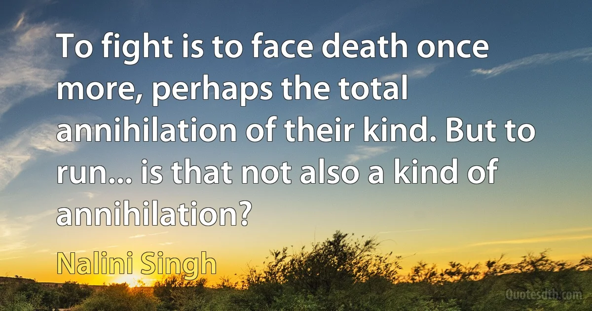 To fight is to face death once more, perhaps the total annihilation of their kind. But to run... is that not also a kind of annihilation? (Nalini Singh)