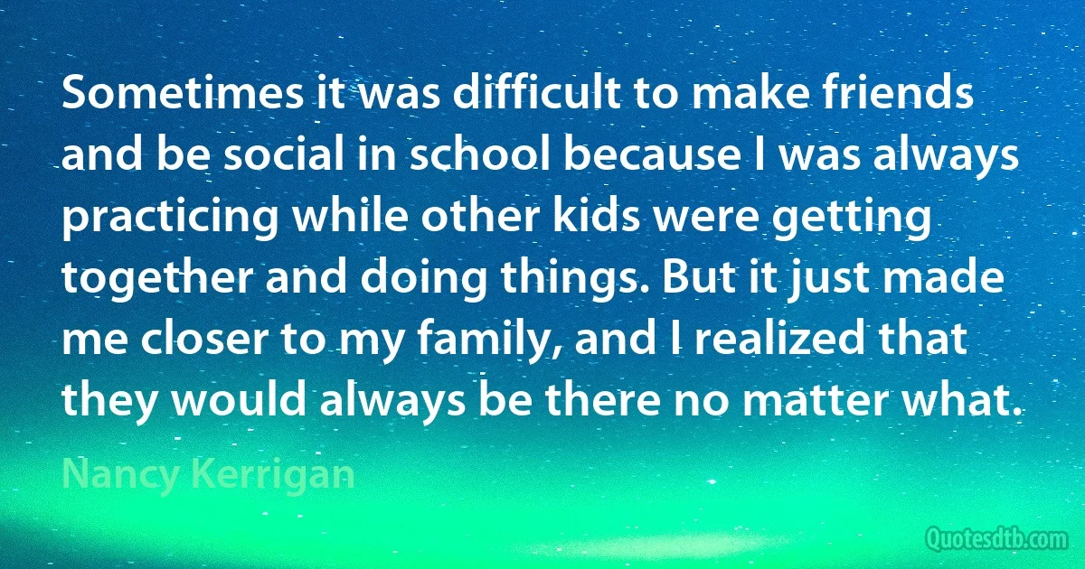 Sometimes it was difficult to make friends and be social in school because I was always practicing while other kids were getting together and doing things. But it just made me closer to my family, and I realized that they would always be there no matter what. (Nancy Kerrigan)