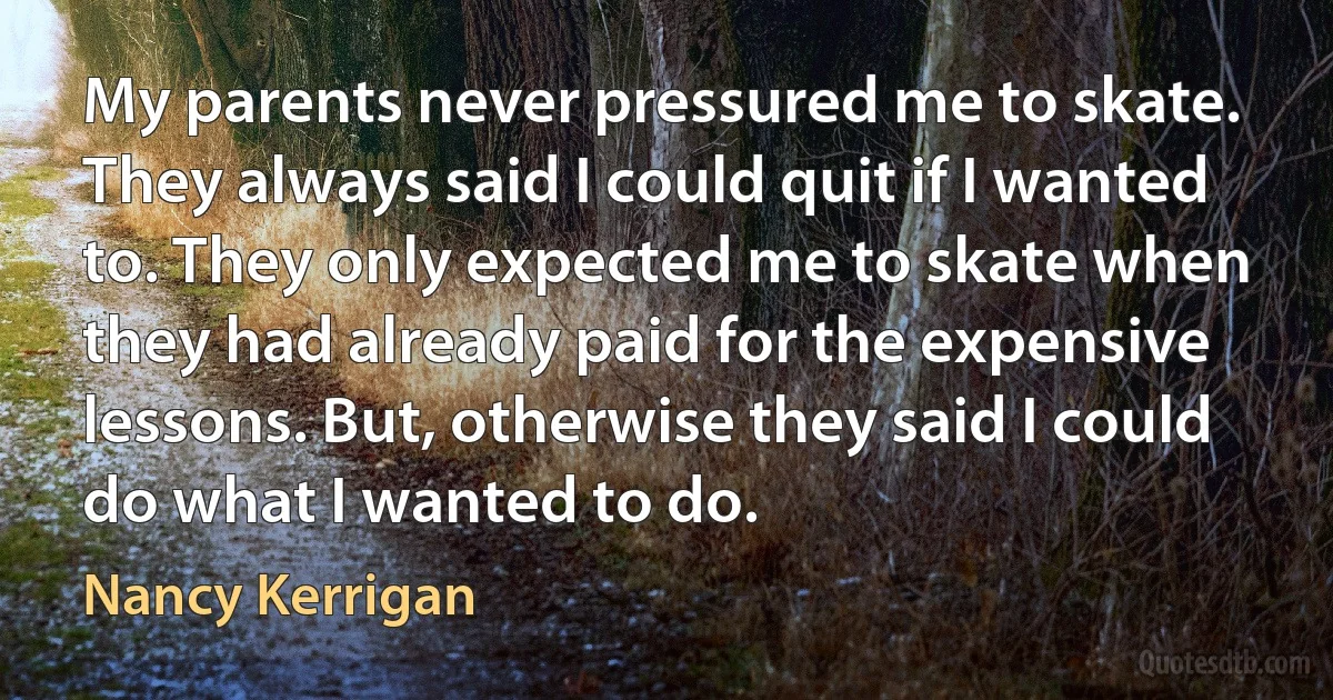 My parents never pressured me to skate. They always said I could quit if I wanted to. They only expected me to skate when they had already paid for the expensive lessons. But, otherwise they said I could do what I wanted to do. (Nancy Kerrigan)