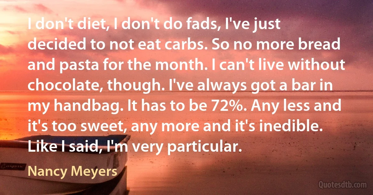 I don't diet, I don't do fads, I've just decided to not eat carbs. So no more bread and pasta for the month. I can't live without chocolate, though. I've always got a bar in my handbag. It has to be 72%. Any less and it's too sweet, any more and it's inedible. Like I said, I'm very particular. (Nancy Meyers)