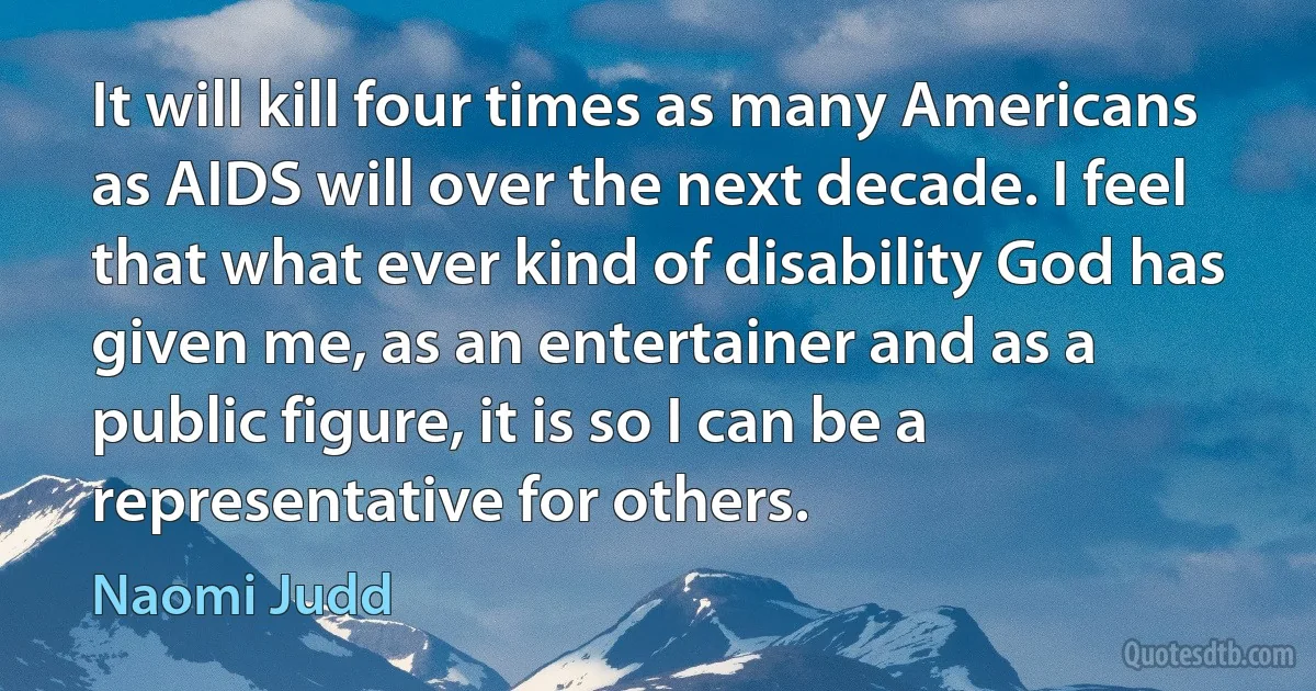 It will kill four times as many Americans as AIDS will over the next decade. I feel that what ever kind of disability God has given me, as an entertainer and as a public figure, it is so I can be a representative for others. (Naomi Judd)