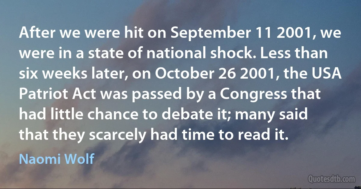 After we were hit on September 11 2001, we were in a state of national shock. Less than six weeks later, on October 26 2001, the USA Patriot Act was passed by a Congress that had little chance to debate it; many said that they scarcely had time to read it. (Naomi Wolf)