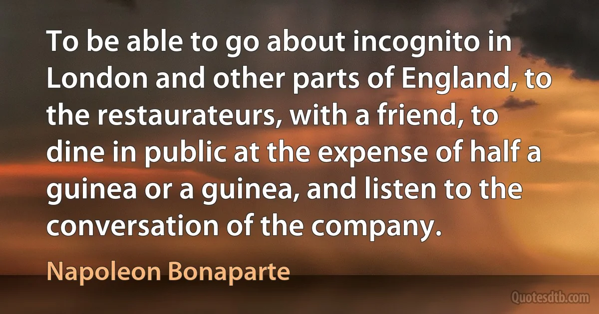 To be able to go about incognito in London and other parts of England, to the restaurateurs, with a friend, to dine in public at the expense of half a guinea or a guinea, and listen to the conversation of the company. (Napoleon Bonaparte)