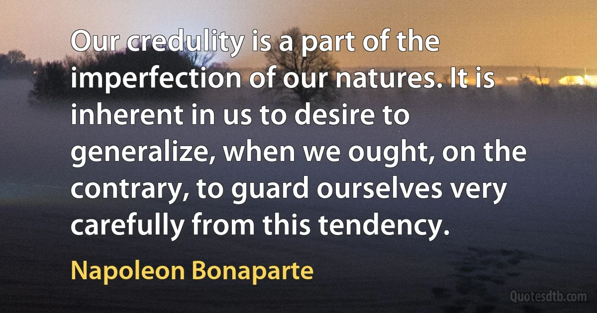 Our credulity is a part of the imperfection of our natures. It is inherent in us to desire to generalize, when we ought, on the contrary, to guard ourselves very carefully from this tendency. (Napoleon Bonaparte)