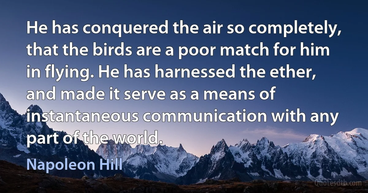 He has conquered the air so completely, that the birds are a poor match for him in flying. He has harnessed the ether, and made it serve as a means of instantaneous communication with any part of the world. (Napoleon Hill)