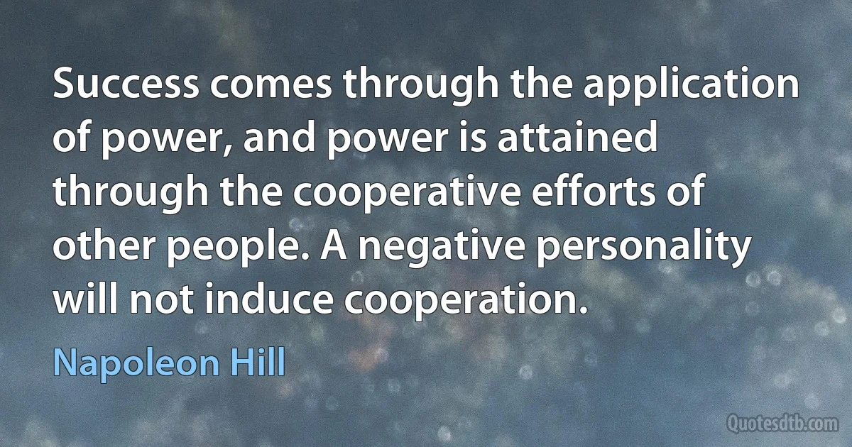 Success comes through the application of power, and power is attained through the cooperative efforts of other people. A negative personality will not induce cooperation. (Napoleon Hill)