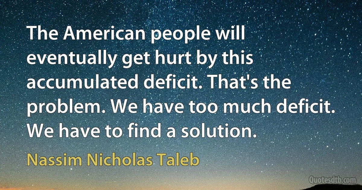 The American people will eventually get hurt by this accumulated deficit. That's the problem. We have too much deficit. We have to find a solution. (Nassim Nicholas Taleb)