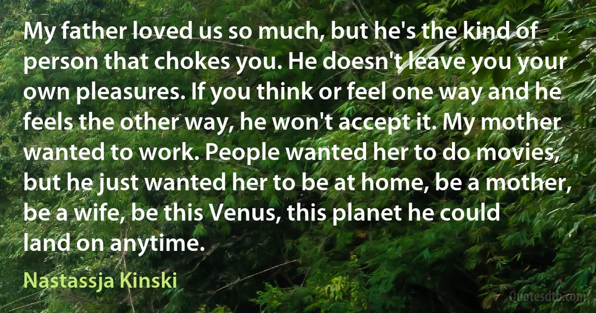 My father loved us so much, but he's the kind of person that chokes you. He doesn't leave you your own pleasures. If you think or feel one way and he feels the other way, he won't accept it. My mother wanted to work. People wanted her to do movies, but he just wanted her to be at home, be a mother, be a wife, be this Venus, this planet he could land on anytime. (Nastassja Kinski)