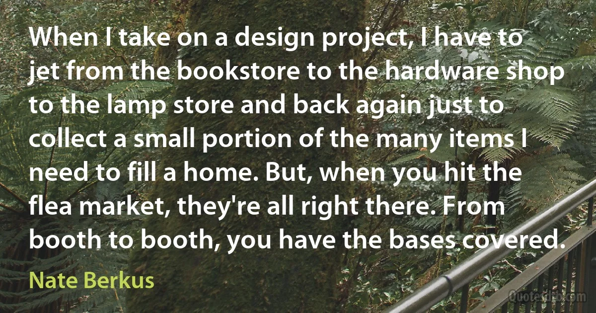 When I take on a design project, I have to jet from the bookstore to the hardware shop to the lamp store and back again just to collect a small portion of the many items I need to fill a home. But, when you hit the flea market, they're all right there. From booth to booth, you have the bases covered. (Nate Berkus)