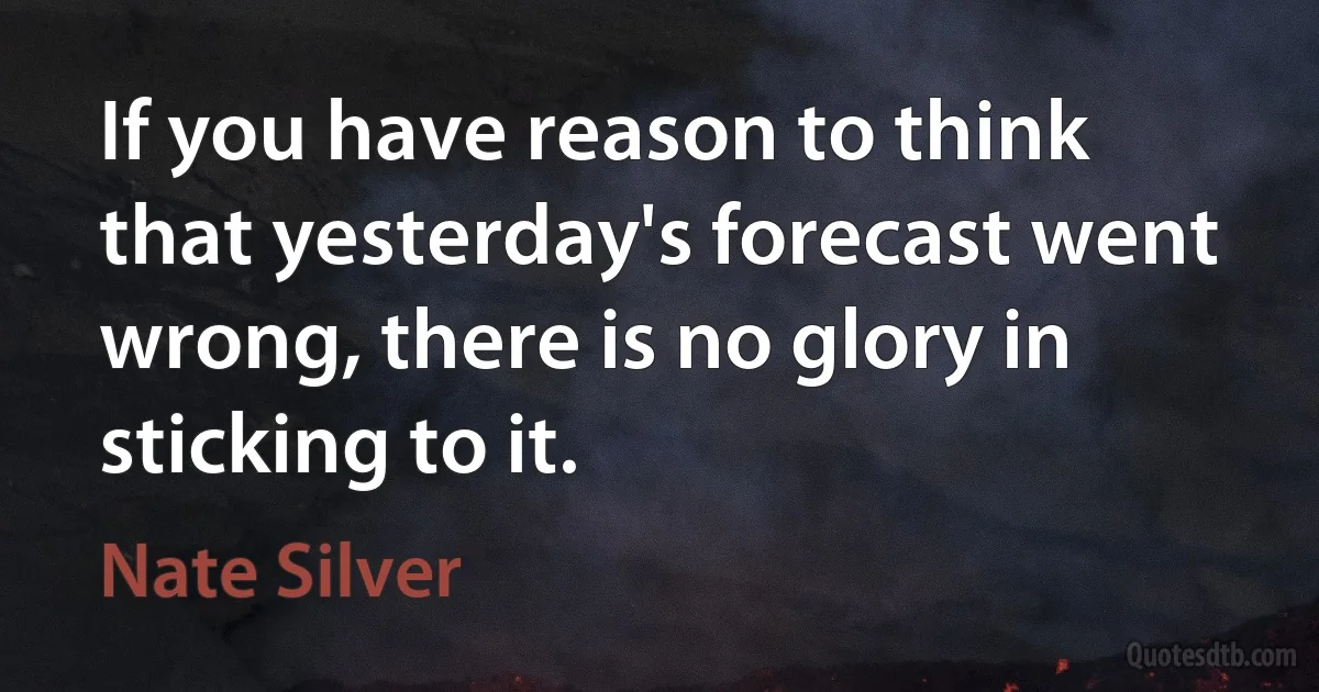 If you have reason to think that yesterday's forecast went wrong, there is no glory in sticking to it. (Nate Silver)