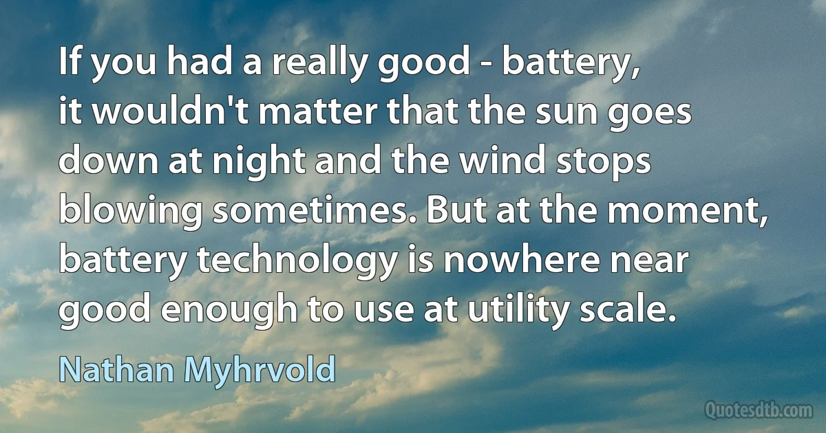 If you had a really good - battery, it wouldn't matter that the sun goes down at night and the wind stops blowing sometimes. But at the moment, battery technology is nowhere near good enough to use at utility scale. (Nathan Myhrvold)