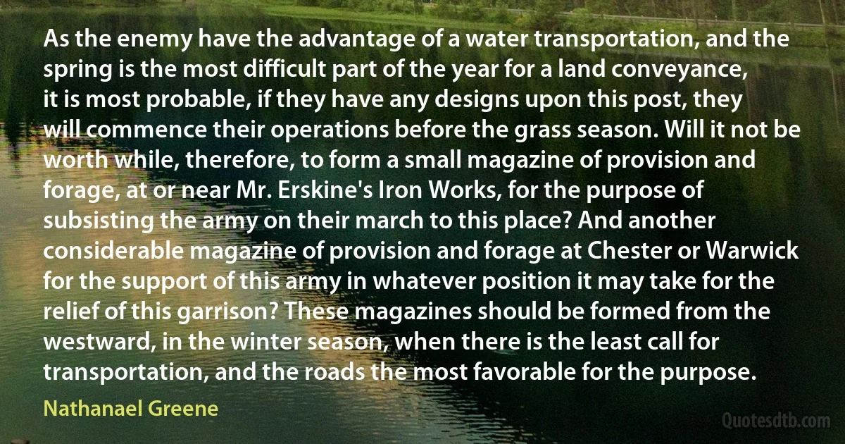 As the enemy have the advantage of a water transportation, and the spring is the most difficult part of the year for a land conveyance, it is most probable, if they have any designs upon this post, they will commence their operations before the grass season. Will it not be worth while, therefore, to form a small magazine of provision and forage, at or near Mr. Erskine's Iron Works, for the purpose of subsisting the army on their march to this place? And another considerable magazine of provision and forage at Chester or Warwick for the support of this army in whatever position it may take for the relief of this garrison? These magazines should be formed from the westward, in the winter season, when there is the least call for transportation, and the roads the most favorable for the purpose. (Nathanael Greene)