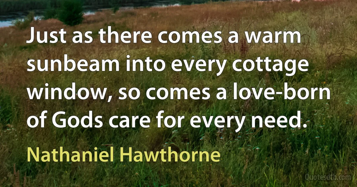 Just as there comes a warm sunbeam into every cottage window, so comes a love-born of Gods care for every need. (Nathaniel Hawthorne)