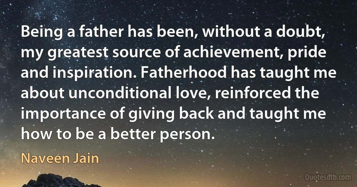 Being a father has been, without a doubt, my greatest source of achievement, pride and inspiration. Fatherhood has taught me about unconditional love, reinforced the importance of giving back and taught me how to be a better person. (Naveen Jain)