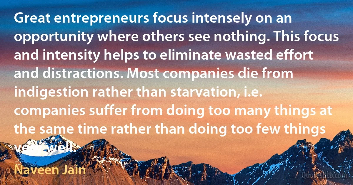 Great entrepreneurs focus intensely on an opportunity where others see nothing. This focus and intensity helps to eliminate wasted effort and distractions. Most companies die from indigestion rather than starvation, i.e. companies suffer from doing too many things at the same time rather than doing too few things very well. (Naveen Jain)