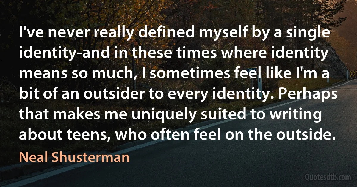 I've never really defined myself by a single identity-and in these times where identity means so much, I sometimes feel like I'm a bit of an outsider to every identity. Perhaps that makes me uniquely suited to writing about teens, who often feel on the outside. (Neal Shusterman)