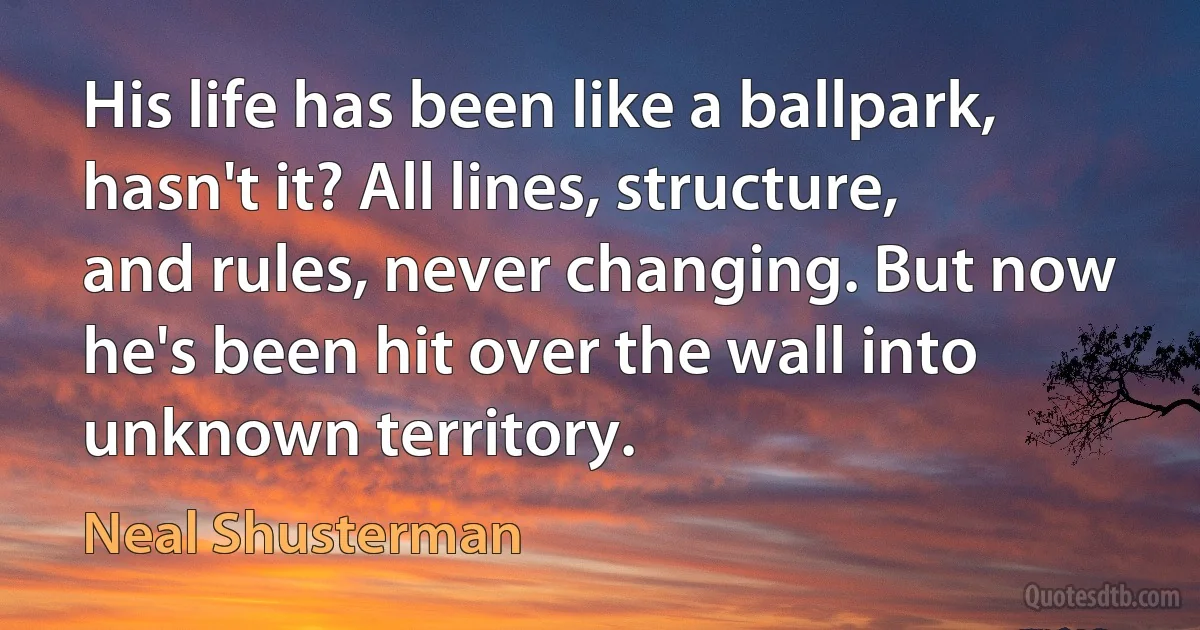 His life has been like a ballpark, hasn't it? All lines, structure, and rules, never changing. But now he's been hit over the wall into unknown territory. (Neal Shusterman)