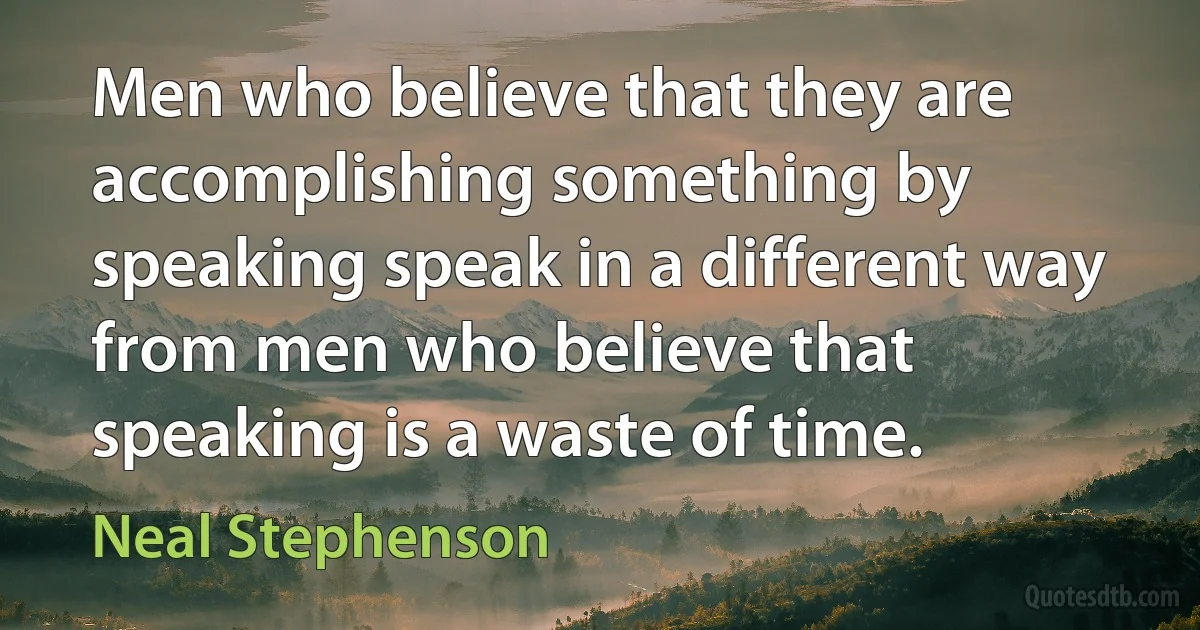 Men who believe that they are accomplishing something by speaking speak in a different way from men who believe that speaking is a waste of time. (Neal Stephenson)