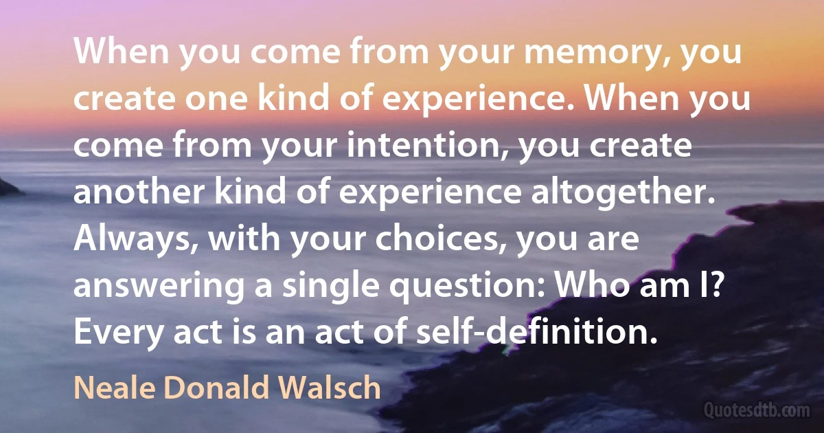 When you come from your memory, you create one kind of experience. When you come from your intention, you create another kind of experience altogether. Always, with your choices, you are answering a single question: Who am I? Every act is an act of self-definition. (Neale Donald Walsch)