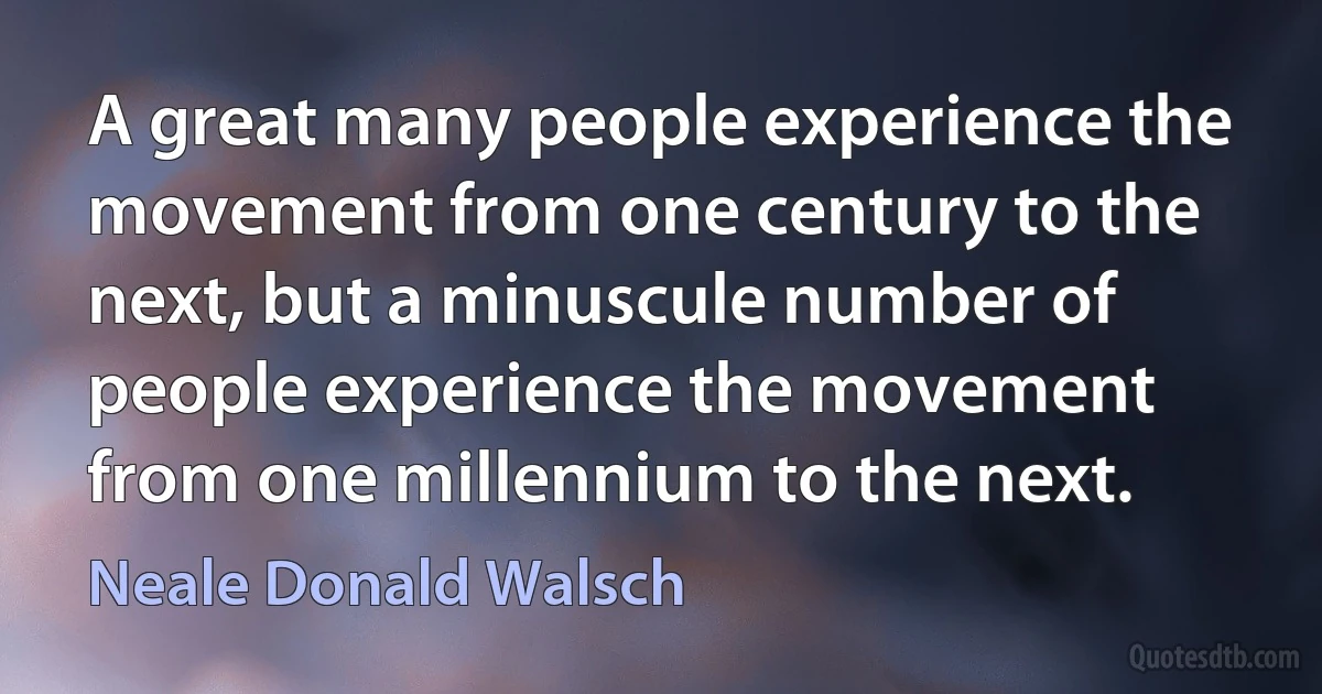 A great many people experience the movement from one century to the next, but a minuscule number of people experience the movement from one millennium to the next. (Neale Donald Walsch)