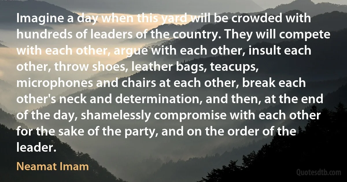 Imagine a day when this yard will be crowded with hundreds of leaders of the country. They will compete with each other, argue with each other, insult each other, throw shoes, leather bags, teacups, microphones and chairs at each other, break each other's neck and determination, and then, at the end of the day, shamelessly compromise with each other for the sake of the party, and on the order of the leader. (Neamat Imam)