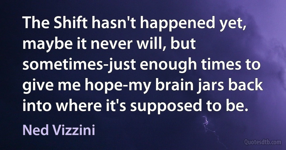 The Shift hasn't happened yet, maybe it never will, but sometimes-just enough times to give me hope-my brain jars back into where it's supposed to be. (Ned Vizzini)