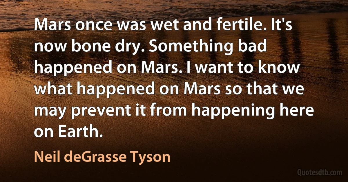 Mars once was wet and fertile. It's now bone dry. Something bad happened on Mars. I want to know what happened on Mars so that we may prevent it from happening here on Earth. (Neil deGrasse Tyson)