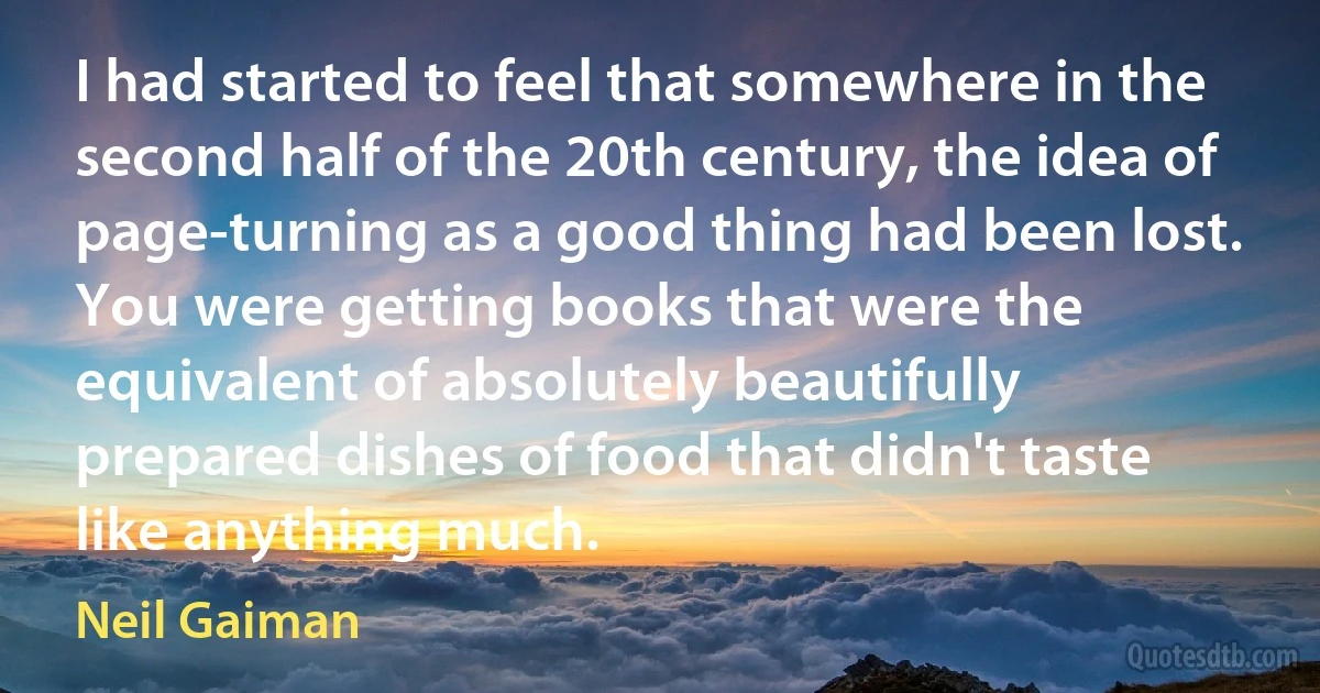 I had started to feel that somewhere in the second half of the 20th century, the idea of page-turning as a good thing had been lost. You were getting books that were the equivalent of absolutely beautifully prepared dishes of food that didn't taste like anything much. (Neil Gaiman)