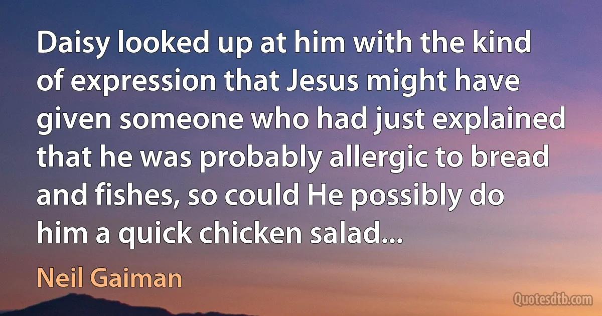 Daisy looked up at him with the kind of expression that Jesus might have given someone who had just explained that he was probably allergic to bread and fishes, so could He possibly do him a quick chicken salad... (Neil Gaiman)