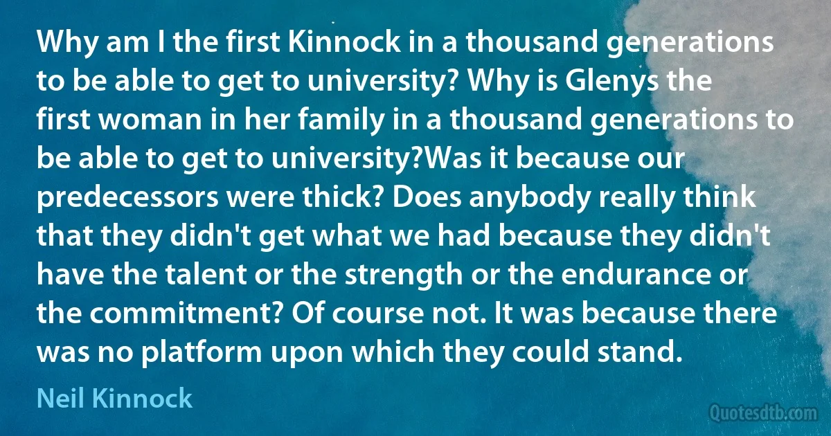 Why am I the first Kinnock in a thousand generations to be able to get to university? Why is Glenys the first woman in her family in a thousand generations to be able to get to university?Was it because our predecessors were thick? Does anybody really think that they didn't get what we had because they didn't have the talent or the strength or the endurance or the commitment? Of course not. It was because there was no platform upon which they could stand. (Neil Kinnock)