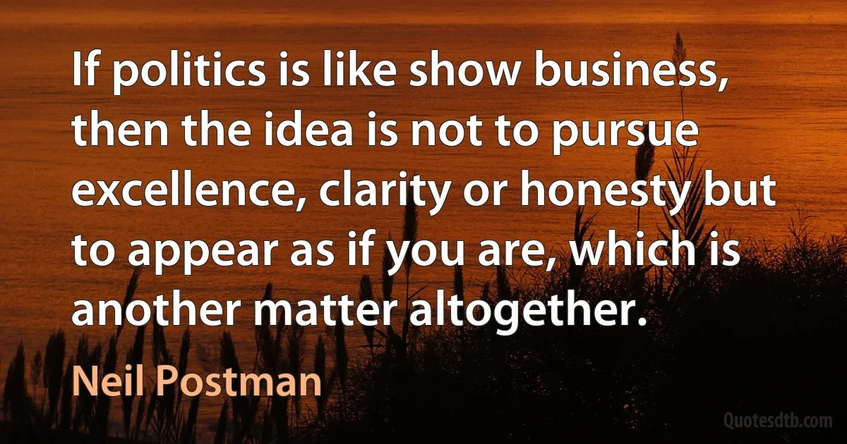 If politics is like show business, then the idea is not to pursue excellence, clarity or honesty but to appear as if you are, which is another matter altogether. (Neil Postman)