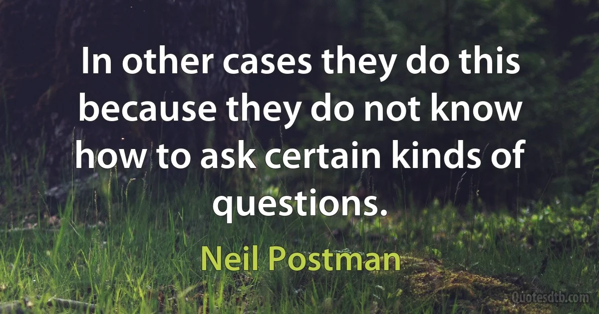 In other cases they do this because they do not know how to ask certain kinds of questions. (Neil Postman)