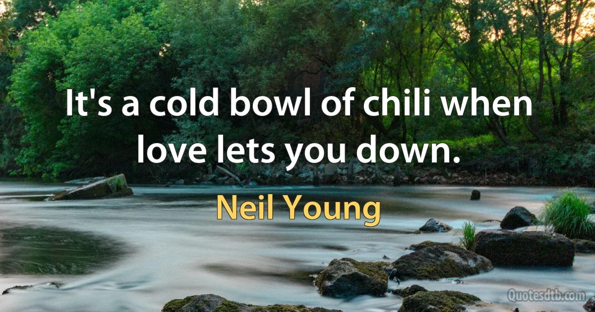 It's a cold bowl of chili when love lets you down. (Neil Young)