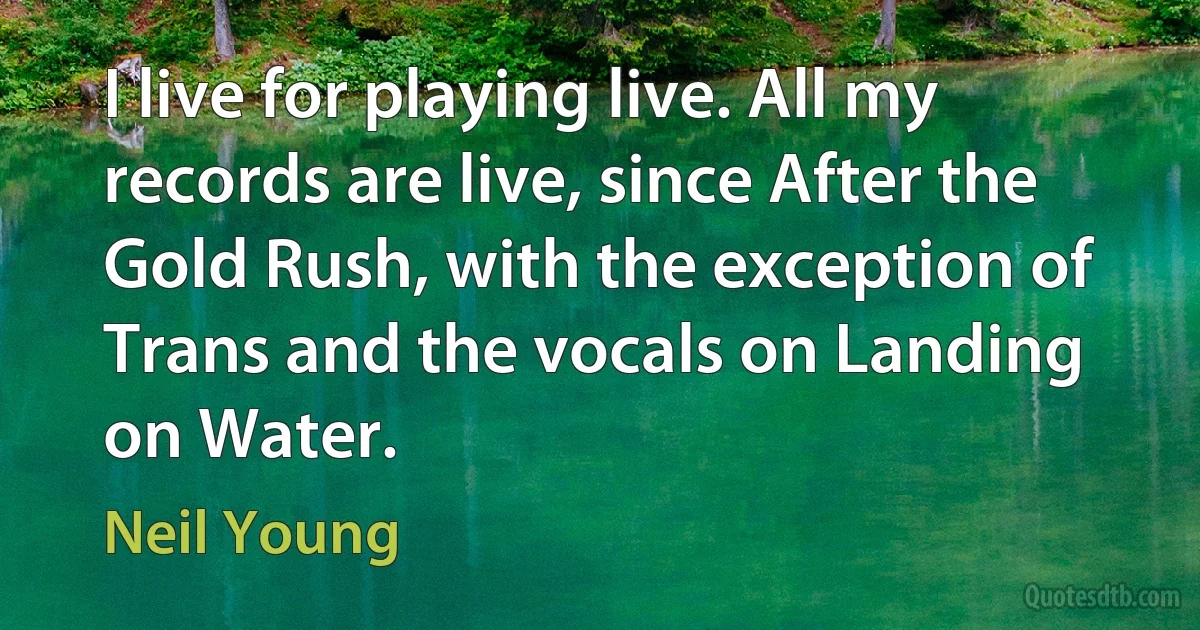 I live for playing live. All my records are live, since After the Gold Rush, with the exception of Trans and the vocals on Landing on Water. (Neil Young)