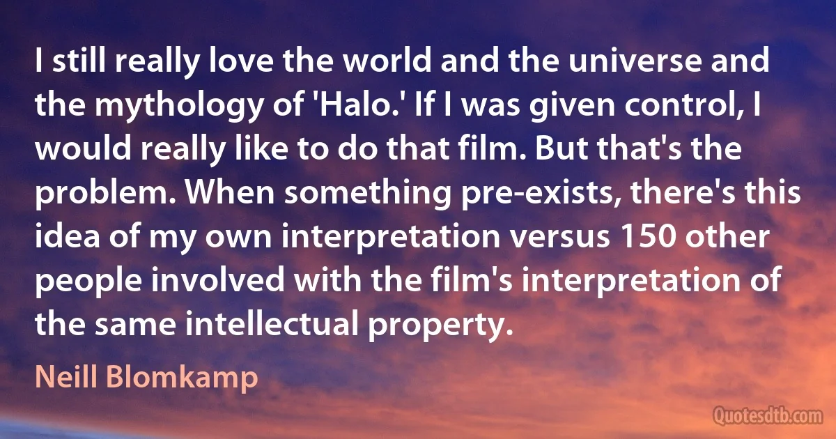 I still really love the world and the universe and the mythology of 'Halo.' If I was given control, I would really like to do that film. But that's the problem. When something pre-exists, there's this idea of my own interpretation versus 150 other people involved with the film's interpretation of the same intellectual property. (Neill Blomkamp)