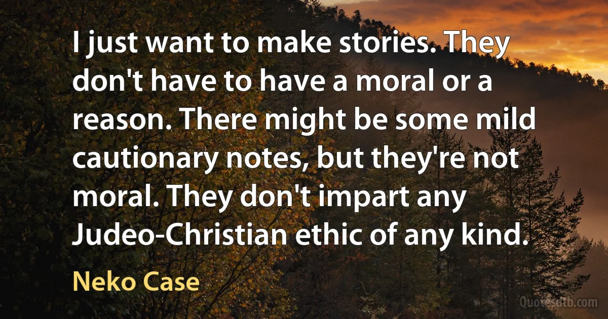 I just want to make stories. They don't have to have a moral or a reason. There might be some mild cautionary notes, but they're not moral. They don't impart any Judeo-Christian ethic of any kind. (Neko Case)