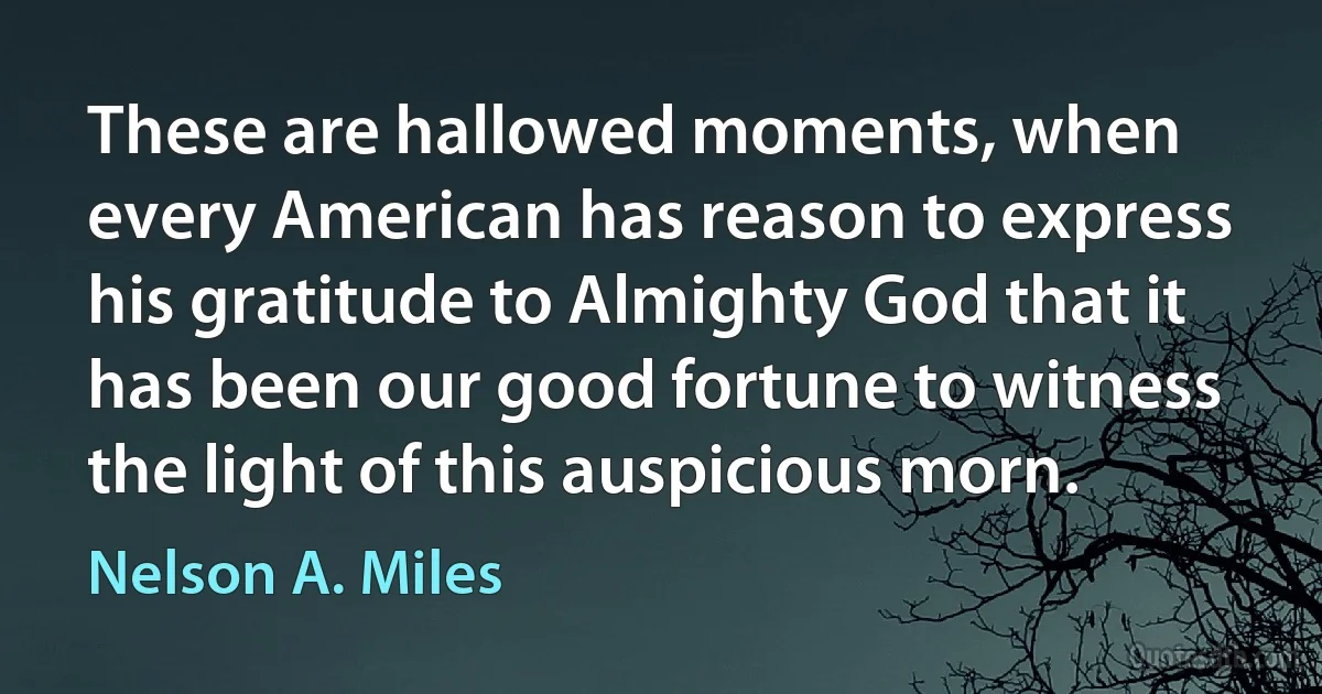 These are hallowed moments, when every American has reason to express his gratitude to Almighty God that it has been our good fortune to witness the light of this auspicious morn. (Nelson A. Miles)