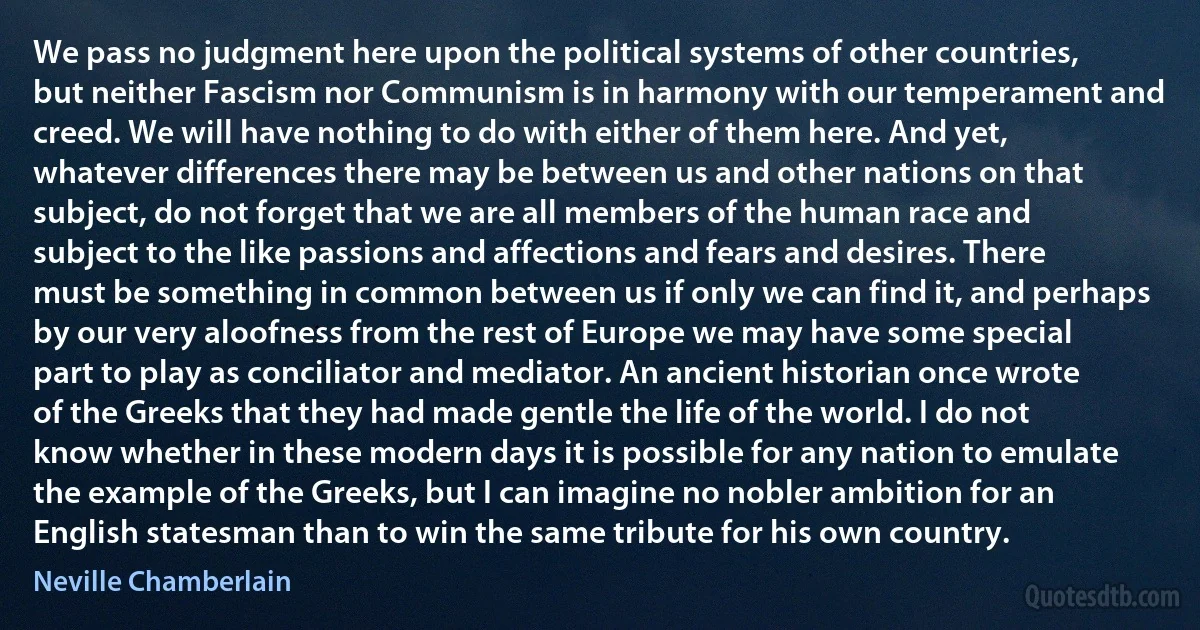 We pass no judgment here upon the political systems of other countries, but neither Fascism nor Communism is in harmony with our temperament and creed. We will have nothing to do with either of them here. And yet, whatever differences there may be between us and other nations on that subject, do not forget that we are all members of the human race and subject to the like passions and affections and fears and desires. There must be something in common between us if only we can find it, and perhaps by our very aloofness from the rest of Europe we may have some special part to play as conciliator and mediator. An ancient historian once wrote of the Greeks that they had made gentle the life of the world. I do not know whether in these modern days it is possible for any nation to emulate the example of the Greeks, but I can imagine no nobler ambition for an English statesman than to win the same tribute for his own country. (Neville Chamberlain)