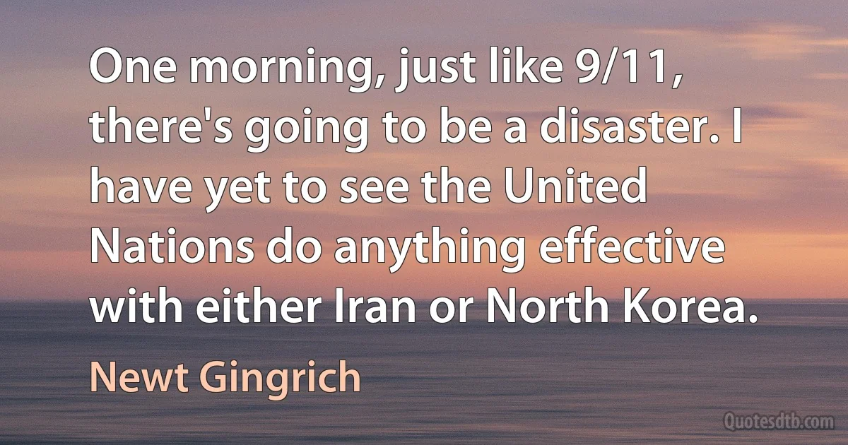 One morning, just like 9/11, there's going to be a disaster. I have yet to see the United Nations do anything effective with either Iran or North Korea. (Newt Gingrich)