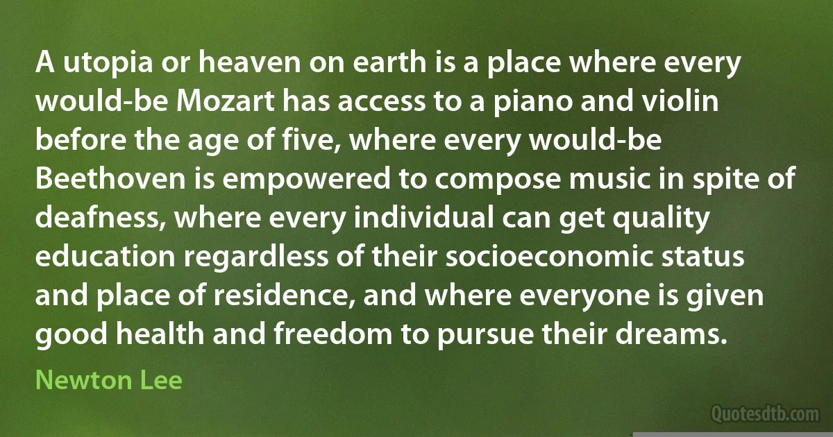 A utopia or heaven on earth is a place where every would-be Mozart has access to a piano and violin before the age of five, where every would-be Beethoven is empowered to compose music in spite of deafness, where every individual can get quality education regardless of their socioeconomic status and place of residence, and where everyone is given good health and freedom to pursue their dreams. (Newton Lee)