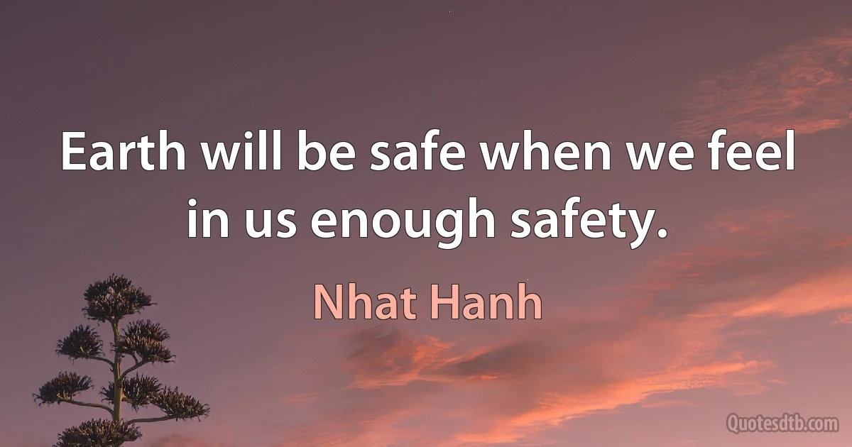 Earth will be safe when we feel in us enough safety. (Nhat Hanh)