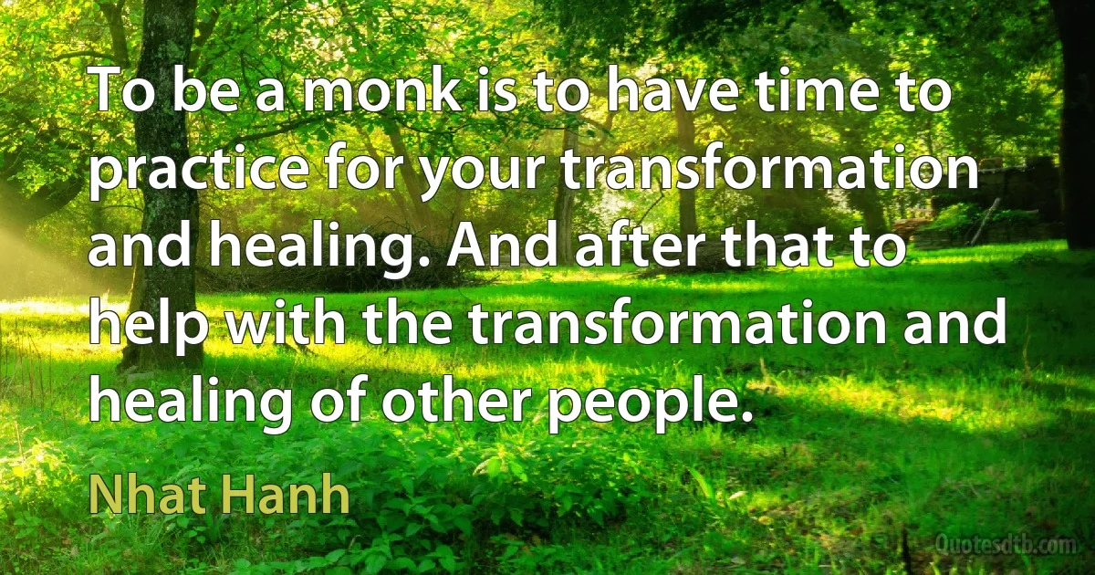 To be a monk is to have time to practice for your transformation and healing. And after that to help with the transformation and healing of other people. (Nhat Hanh)