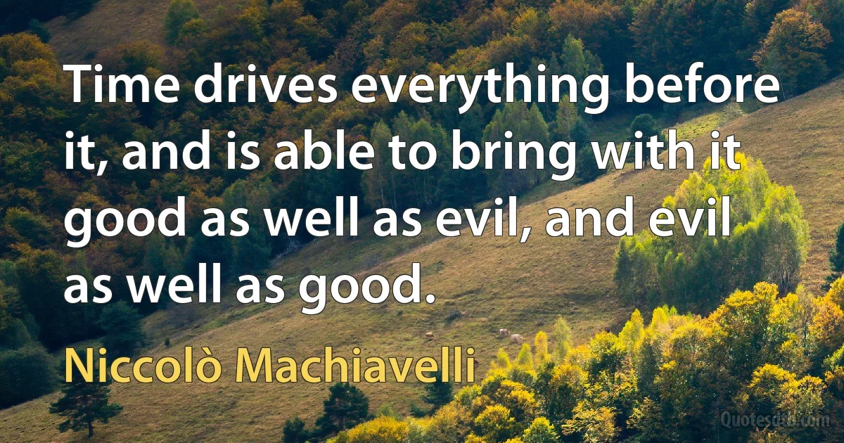 Time drives everything before it, and is able to bring with it good as well as evil, and evil as well as good. (Niccolò Machiavelli)