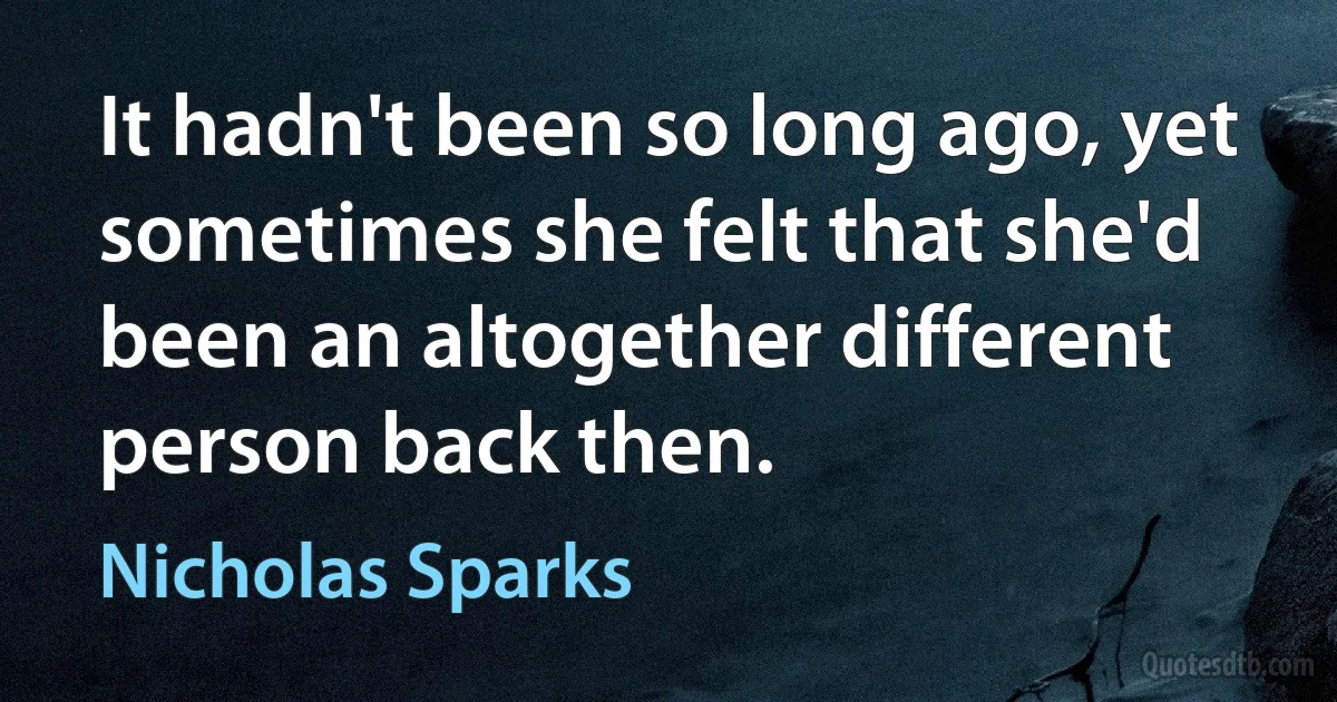 It hadn't been so long ago, yet sometimes she felt that she'd been an altogether different person back then. (Nicholas Sparks)