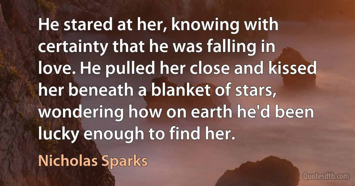 He stared at her, knowing with certainty that he was falling in love. He pulled her close and kissed her beneath a blanket of stars, wondering how on earth he'd been lucky enough to find her. (Nicholas Sparks)