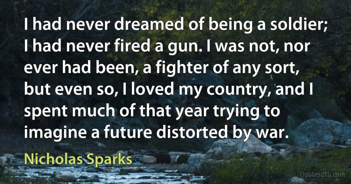 I had never dreamed of being a soldier; I had never fired a gun. I was not, nor ever had been, a fighter of any sort, but even so, I loved my country, and I spent much of that year trying to imagine a future distorted by war. (Nicholas Sparks)