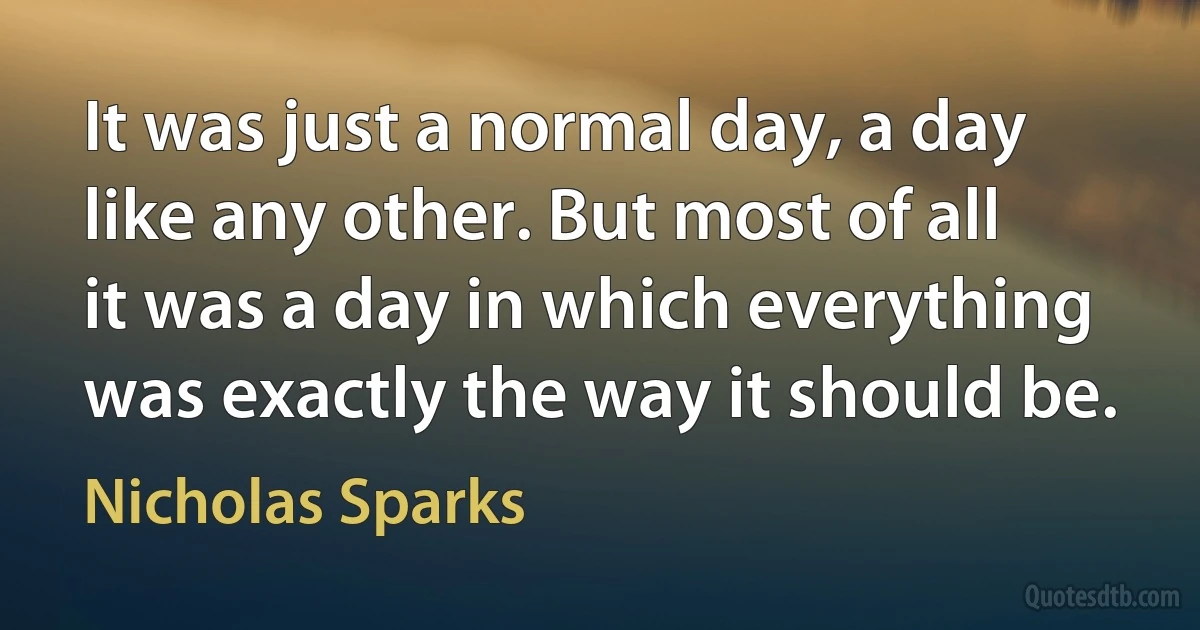 It was just a normal day, a day like any other. But most of all it was a day in which everything was exactly the way it should be. (Nicholas Sparks)