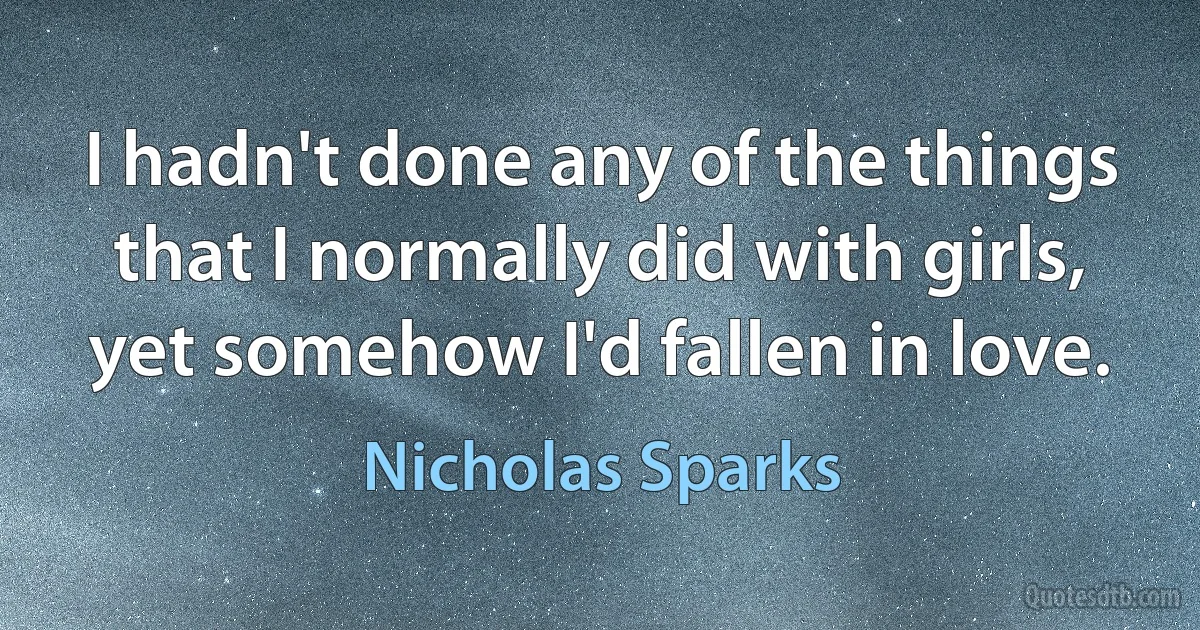 I hadn't done any of the things that I normally did with girls, yet somehow I'd fallen in love. (Nicholas Sparks)