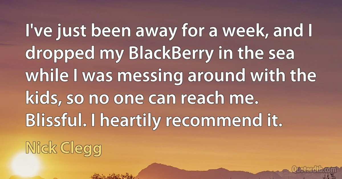 I've just been away for a week, and I dropped my BlackBerry in the sea while I was messing around with the kids, so no one can reach me. Blissful. I heartily recommend it. (Nick Clegg)