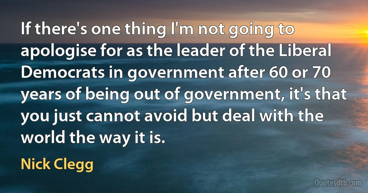 If there's one thing I'm not going to apologise for as the leader of the Liberal Democrats in government after 60 or 70 years of being out of government, it's that you just cannot avoid but deal with the world the way it is. (Nick Clegg)